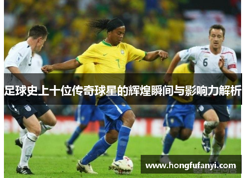 足球史上十位传奇球星的辉煌瞬间与影响力解析